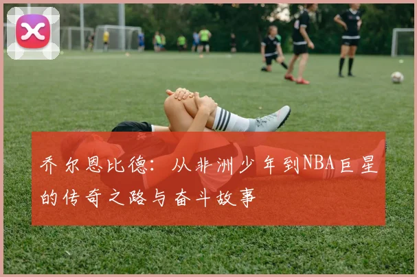 乔尔恩比德：从非洲少年到NBA巨星的传奇之路与奋斗故事