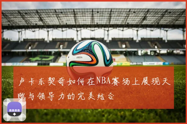 卢卡东契奇如何在NBA赛场上展现天赋与领导力的完美结合
