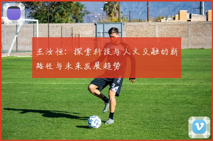 王汝恒：探索科技与人文交融的新路径与未来发展趋势