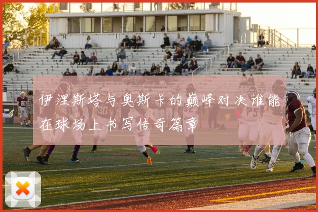 伊涅斯塔与奥斯卡的巅峰对决谁能在球场上书写传奇篇章