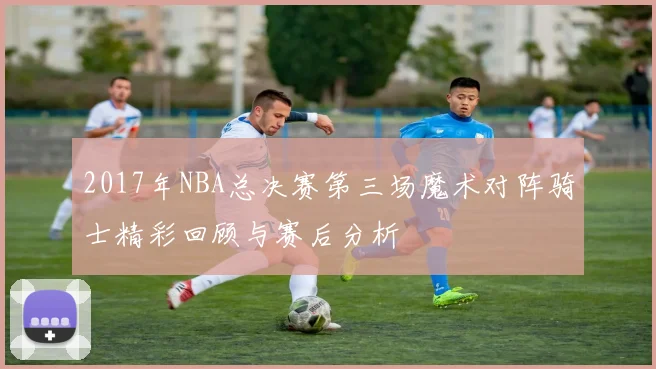 2017年NBA总决赛第三场魔术对阵骑士精彩回顾与赛后分析