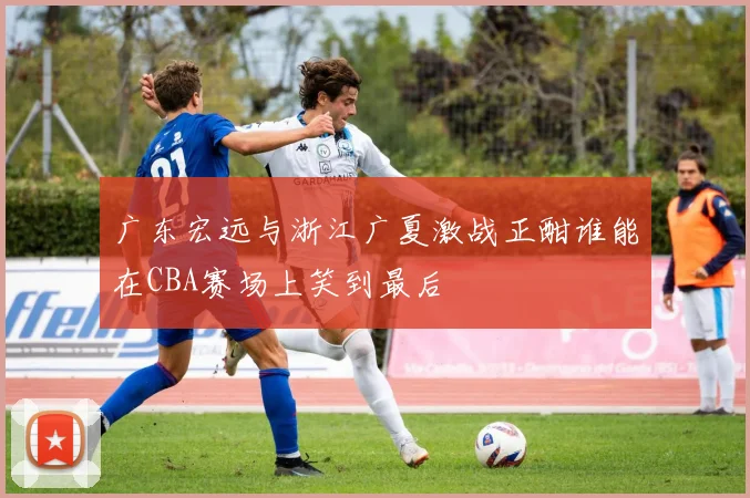 广东宏远与浙江广夏激战正酣谁能在CBA赛场上笑到最后