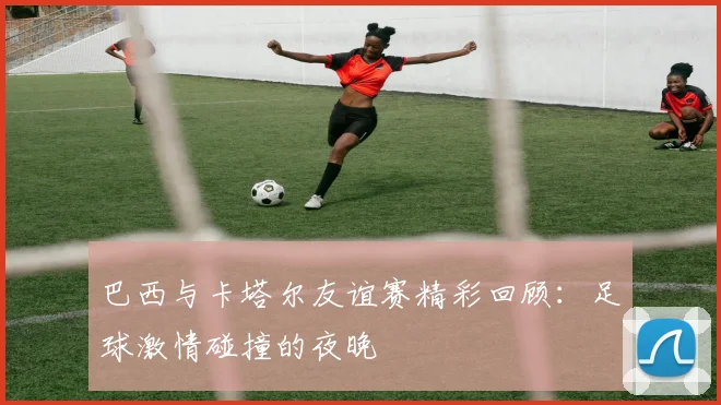巴西与卡塔尔友谊赛精彩回顾：足球激情碰撞的夜晚