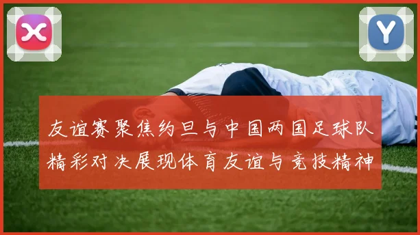 友谊赛聚焦约旦与中国两国足球队精彩对决展现体育友谊与竞技精神
