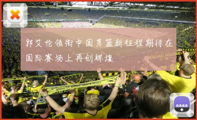 郭艾伦领衔中国男篮新征程期待在国际赛场上再创辉煌