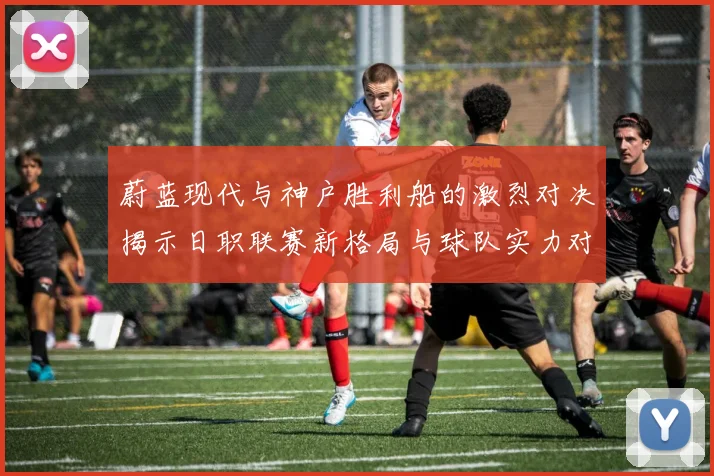 蔚蓝现代与神户胜利船的激烈对决揭示日职联赛新格局与球队实力对比