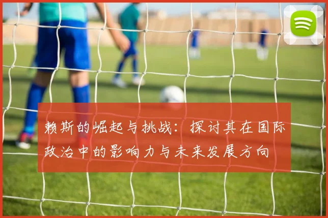 赖斯的崛起与挑战：探讨其在国际政治中的影响力与未来发展方向