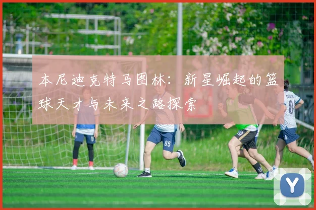 本尼迪克特马图林：新星崛起的篮球天才与未来之路探索